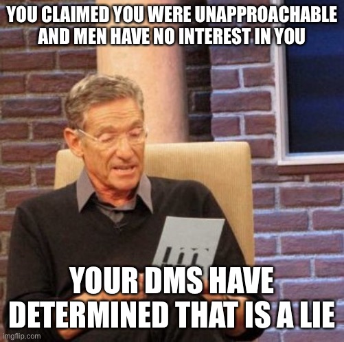 Maury Memes | YOU CLAIMED YOU WERE UNAPPROACHABLE AND MEN HAVE NO INTEREST IN YOU; YOUR DMS HAVE DETERMINED THAT IS A LIE | image tagged in memes,maury lie detector,relationships | made w/ Imgflip meme maker