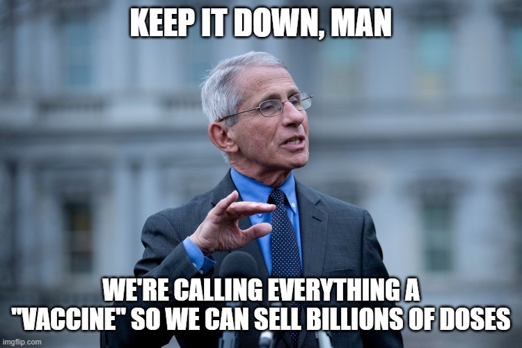 Fauci | KEEP IT DOWN, MAN WE'RE CALLING EVERYTHING A "VACCINE" SO WE CAN SELL BILLIONS OF DOSES | image tagged in fauci | made w/ Imgflip meme maker