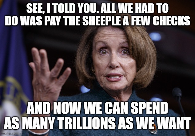 Good old Nancy Pelosi | SEE, I TOLD YOU. ALL WE HAD TO DO WAS PAY THE SHEEPLE A FEW CHECKS AND NOW WE CAN SPEND AS MANY TRILLIONS AS WE WANT | image tagged in good old nancy pelosi | made w/ Imgflip meme maker