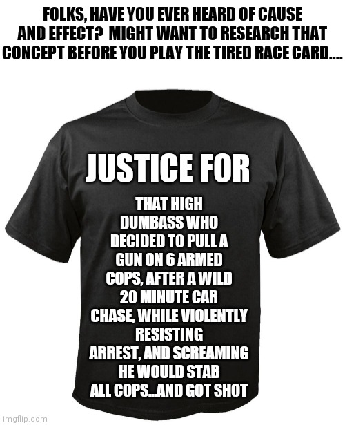 Justice, like comedy, depends on your audience and the situation. | FOLKS, HAVE YOU EVER HEARD OF CAUSE AND EFFECT?  MIGHT WANT TO RESEARCH THAT CONCEPT BEFORE YOU PLAY THE TIRED RACE CARD.... THAT HIGH DUMBASS WHO DECIDED TO PULL A GUN ON 6 ARMED COPS, AFTER A WILD 20 MINUTE CAR CHASE, WHILE VIOLENTLY RESISTING ARREST, AND SCREAMING HE WOULD STAB ALL COPS...AND GOT SHOT; JUSTICE FOR | image tagged in blank t-shirt,justice,expectation vs reality | made w/ Imgflip meme maker