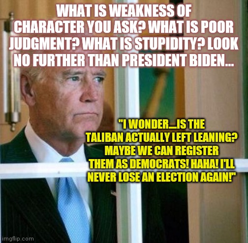 Weakness.....it's not charming. It's not sexy. It's simply disgusting. | WHAT IS WEAKNESS OF CHARACTER YOU ASK? WHAT IS POOR JUDGMENT? WHAT IS STUPIDITY? LOOK NO FURTHER THAN PRESIDENT BIDEN... "I WONDER....IS THE TALIBAN ACTUALLY LEFT LEANING? MAYBE WE CAN REGISTER THEM AS DEMOCRATS! HAHA! I'LL NEVER LOSE AN ELECTION AGAIN!" | image tagged in sad joe biden,too weak unlimited power,bad idea,liberal logic,democrats | made w/ Imgflip meme maker