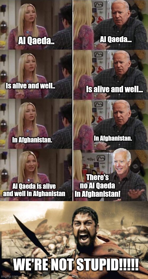 Lyin' Joe Biden needs impeached. | Al Qaeda... Al Qaeda.. Is alive and well.. Is alive and well... In Afghanistan. In Afghanistan. There's no Al Qaeda in Afghanistan! Al Qaeda is alive and well in Afghanistan; WE'RE NOT STUPID!!!!! | image tagged in phoebe teaching joey in friends,memes,sparta leonidas | made w/ Imgflip meme maker