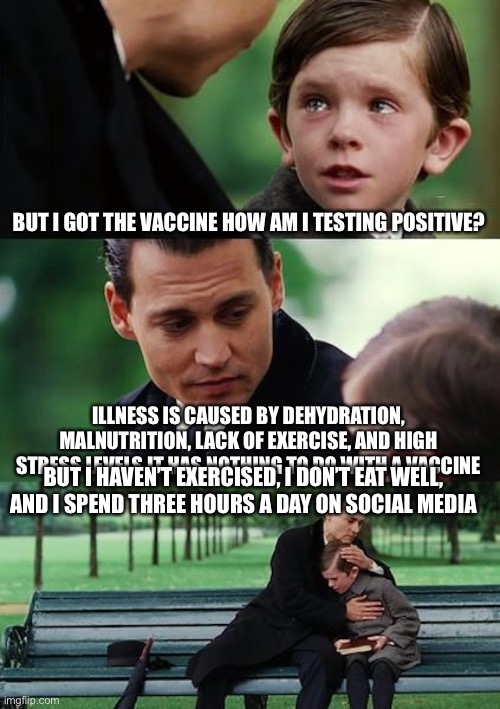 Health | BUT I GOT THE VACCINE HOW AM I TESTING POSITIVE? ILLNESS IS CAUSED BY DEHYDRATION, MALNUTRITION, LACK OF EXERCISE, AND HIGH STRESS LEVELS IT HAS NOTHING TO DO WITH A VACCINE; BUT I HAVEN’T EXERCISED, I DON’T EAT WELL,  AND I SPEND THREE HOURS A DAY ON SOCIAL MEDIA | image tagged in memes,finding neverland,vaccine,nutrition | made w/ Imgflip meme maker