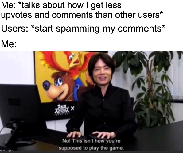No this isn’t how your supposed to play the game | Me: *talks about how I get less upvotes and comments than other users*; Users: *start spamming my comments*; Me: | image tagged in no this isn t how your supposed to play the game | made w/ Imgflip meme maker