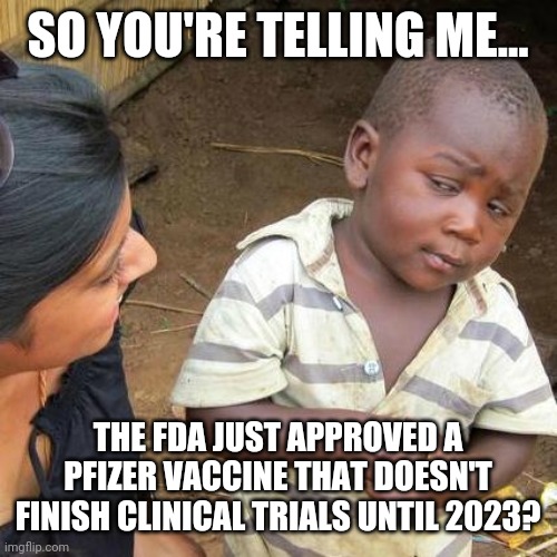 So much for needing data. | SO YOU'RE TELLING ME... THE FDA JUST APPROVED A PFIZER VACCINE THAT DOESN'T FINISH CLINICAL TRIALS UNTIL 2023? | image tagged in memes | made w/ Imgflip meme maker