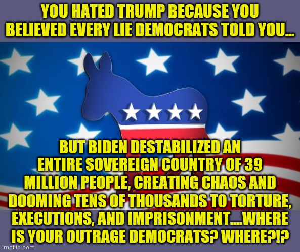 Notice Democrats are only aggressive and outraged by American values? | YOU HATED TRUMP BECAUSE YOU BELIEVED EVERY LIE DEMOCRATS TOLD YOU... BUT BIDEN DESTABILIZED AN ENTIRE SOVEREIGN COUNTRY OF 39 MILLION PEOPLE, CREATING CHAOS AND DOOMING TENS OF THOUSANDS TO TORTURE, EXECUTIONS, AND IMPRISONMENT....WHERE IS YOUR OUTRAGE DEMOCRATS? WHERE?!? | image tagged in democrats,failure,liberal logic,joe biden,expectation vs reality | made w/ Imgflip meme maker