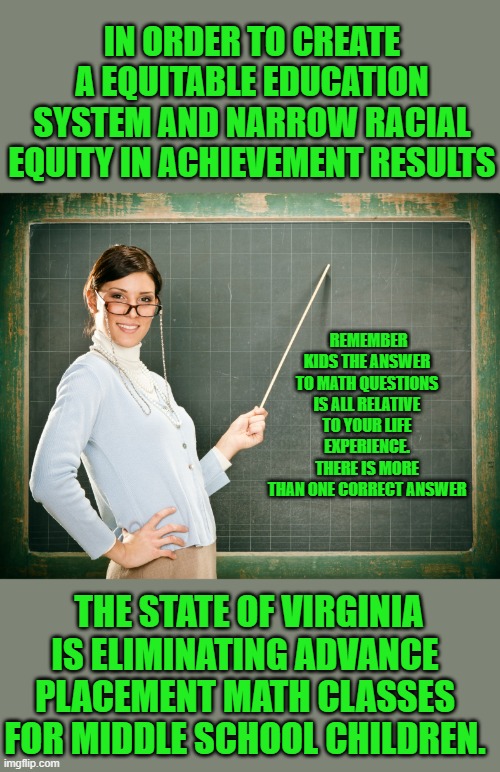 yep | IN ORDER TO CREATE A EQUITABLE EDUCATION SYSTEM AND NARROW RACIAL EQUITY IN ACHIEVEMENT RESULTS; REMEMBER KIDS THE ANSWER TO MATH QUESTIONS IS ALL RELATIVE TO YOUR LIFE EXPERIENCE. THERE IS MORE THAN ONE CORRECT ANSWER; THE STATE OF VIRGINIA IS ELIMINATING ADVANCE PLACEMENT MATH CLASSES FOR MIDDLE SCHOOL CHILDREN. | image tagged in democrats,idiocracy | made w/ Imgflip meme maker
