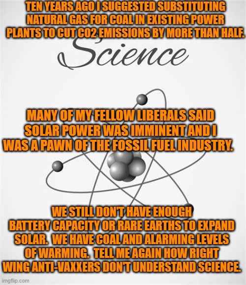 Who is a pawn of who? | TEN YEARS AGO I SUGGESTED SUBSTITUTING NATURAL GAS FOR COAL IN EXISTING POWER PLANTS TO CUT CO2 EMISSIONS BY MORE THAN HALF. MANY OF MY FELLOW LIBERALS SAID SOLAR POWER WAS IMMINENT AND I WAS A PAWN OF THE FOSSIL FUEL INDUSTRY. WE STILL DON'T HAVE ENOUGH BATTERY CAPACITY OR RARE EARTHS TO EXPAND SOLAR.  WE HAVE COAL AND ALARMING LEVELS OF WARMING.  TELL ME AGAIN HOW RIGHT WING ANTI-VAXXERS DON'T UNDERSTAND SCIENCE. | image tagged in politics | made w/ Imgflip meme maker