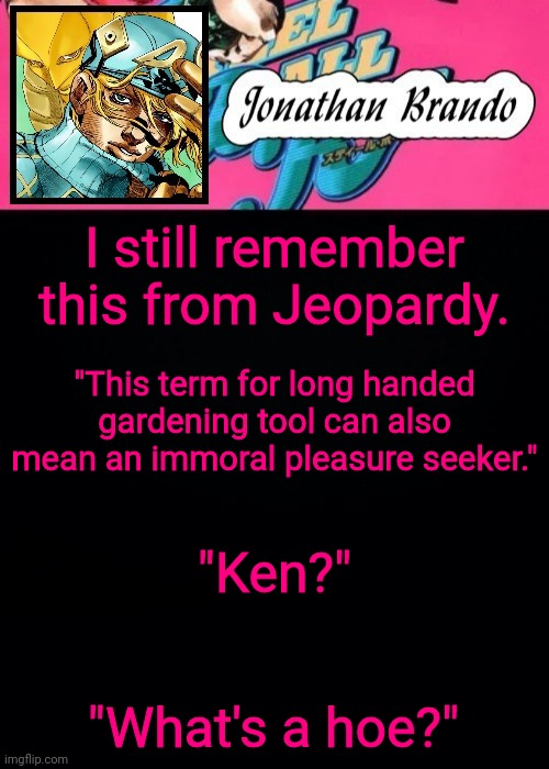 Jonathan's Steel Ball Run | I still remember this from Jeopardy. "This term for long handed gardening tool can also mean an immoral pleasure seeker."; "Ken?"; "What's a hoe?" | image tagged in jonathan's steel ball run | made w/ Imgflip meme maker
