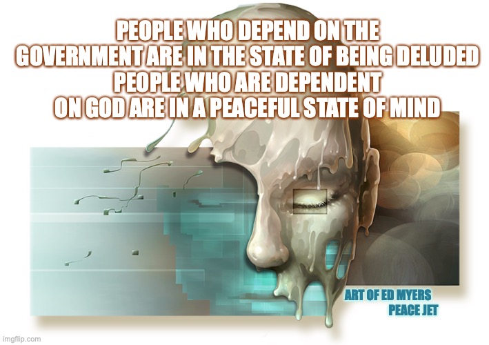 Government Delusion | PEOPLE WHO DEPEND ON THE GOVERNMENT ARE IN THE STATE OF BEING DELUDED
PEOPLE WHO ARE DEPENDENT ON GOD ARE IN A PEACEFUL STATE OF MIND; ART OF ED MYERS                        PEACE JET | image tagged in government corruption,cultural marxism,god,waking up brain,the great awakening | made w/ Imgflip meme maker