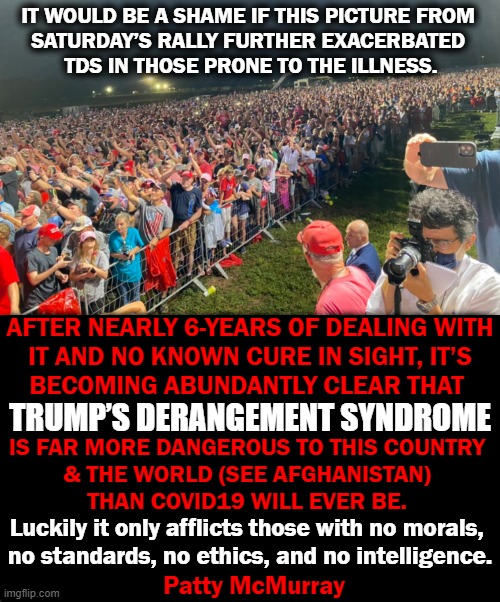 Truer Words Have Never Been Spoken | IT WOULD BE A SHAME IF THIS PICTURE FROM 

SATURDAY’S RALLY FURTHER EXACERBATED 
TDS IN THOSE PRONE TO THE ILLNESS. AFTER NEARLY 6-YEARS OF DEALING WITH
IT AND NO KNOWN CURE IN SIGHT, IT’S
BECOMING ABUNDANTLY CLEAR THAT; TRUMP’S DERANGEMENT SYNDROME; IS FAR MORE DANGEROUS TO THIS COUNTRY 
& THE WORLD (SEE AFGHANISTAN) 
THAN COVID19 WILL EVER BE. Luckily it only afflicts those with no morals, 

no standards, no ethics, and no intelligence. Patty McMurray | image tagged in politics,donald trump,liberalism,tds | made w/ Imgflip meme maker