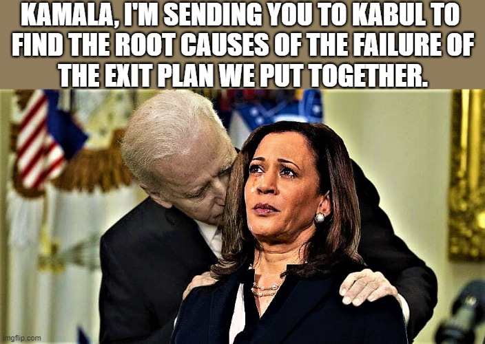 Joe sniffs Kamala tells her to find root causes | KAMALA, I'M SENDING YOU TO KABUL TO 
FIND THE ROOT CAUSES OF THE FAILURE OF
THE EXIT PLAN WE PUT TOGETHER. | image tagged in political humor,joe biden,kamala harris,afghanistan,taliban,exit plan | made w/ Imgflip meme maker