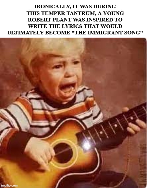 Led Zep | IRONICALLY, IT WAS DURING THIS TEMPER TANTRUM, A YOUNG ROBERT PLANT WAS INSPIRED TO WRITE THE LYRICS THAT WOULD ULTIMATELY BECOME "THE IMMIGRANT SONG" | image tagged in crying kid | made w/ Imgflip meme maker