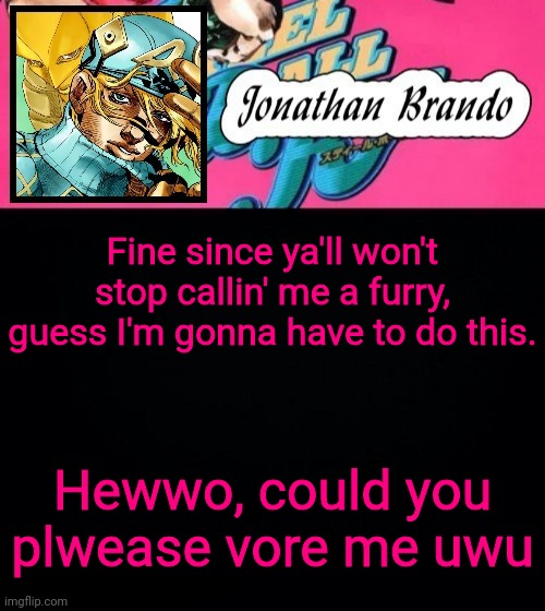 Jonathan's Steel Ball Run | Fine since ya'll won't stop callin' me a furry, guess I'm gonna have to do this. Hewwo, could you plwease vore me uwu | image tagged in jonathan's steel ball run | made w/ Imgflip meme maker