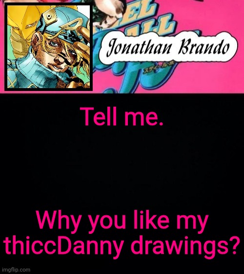 Jonathan's Steel Ball Run | Tell me. Why you like my thiccDanny drawings? | image tagged in jonathan's steel ball run | made w/ Imgflip meme maker