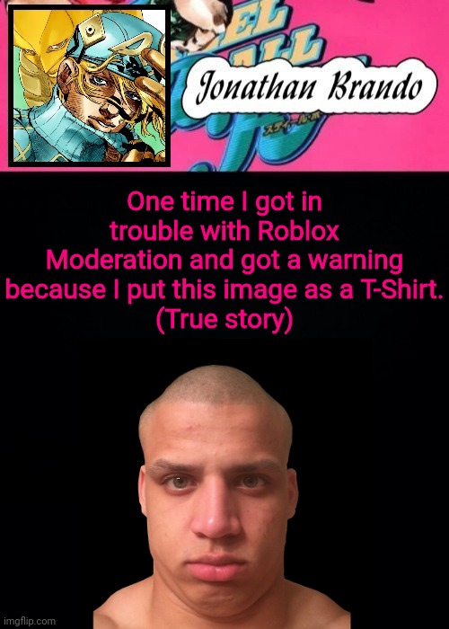 Jonathan's Steel Ball Run | One time I got in trouble with Roblox Moderation and got a warning because I put this image as a T-Shirt.
(True story) | image tagged in jonathan's steel ball run | made w/ Imgflip meme maker