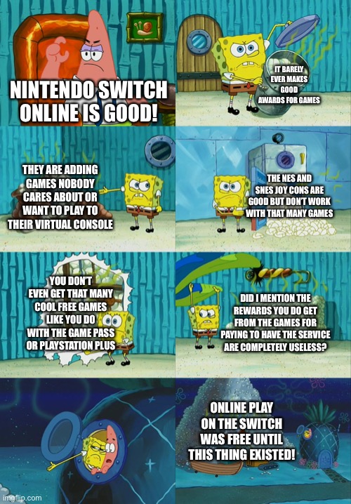 WHY DID THEY MAKE SWITCH ONLINE | IT BARELY EVER MAKES GOOD AWARDS FOR GAMES; NINTENDO SWITCH ONLINE IS GOOD! THEY ARE ADDING GAMES NOBODY CARES ABOUT OR WANT TO PLAY TO THEIR VIRTUAL CONSOLE; THE NES AND SNES JOY CONS ARE GOOD BUT DON’T WORK WITH THAT MANY GAMES; YOU DON’T EVEN GET THAT MANY COOL FREE GAMES LIKE YOU DO WITH THE GAME PASS OR PLAYSTATION PLUS; DID I MENTION THE REWARDS YOU DO GET FROM THE GAMES FOR PAYING TO HAVE THE SERVICE ARE COMPLETELY USELESS? ONLINE PLAY ON THE SWITCH WAS FREE UNTIL THIS THING EXISTED! | image tagged in spongebob diapers meme | made w/ Imgflip meme maker