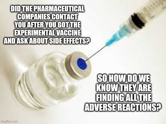 Do we know the side effects of the vaccine? | DID THE PHARMACEUTICAL COMPANIES CONTACT YOU AFTER YOU GOT THE EXPERIMENTAL VACCINE AND ASK ABOUT SIDE EFFECTS? SO HOW DO WE KNOW THEY ARE FINDING ALL THE ADVERSE REACTIONS? | image tagged in vaccine,covid19,tyranny,experiment,shot,side effects | made w/ Imgflip meme maker