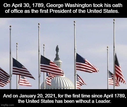 On April 30, 1789, George Washington took his oath of office as the first President of the United States. And on January 20, 2021, for the first time since April 1789,
 the United States has been without a Leader. | image tagged in president | made w/ Imgflip meme maker