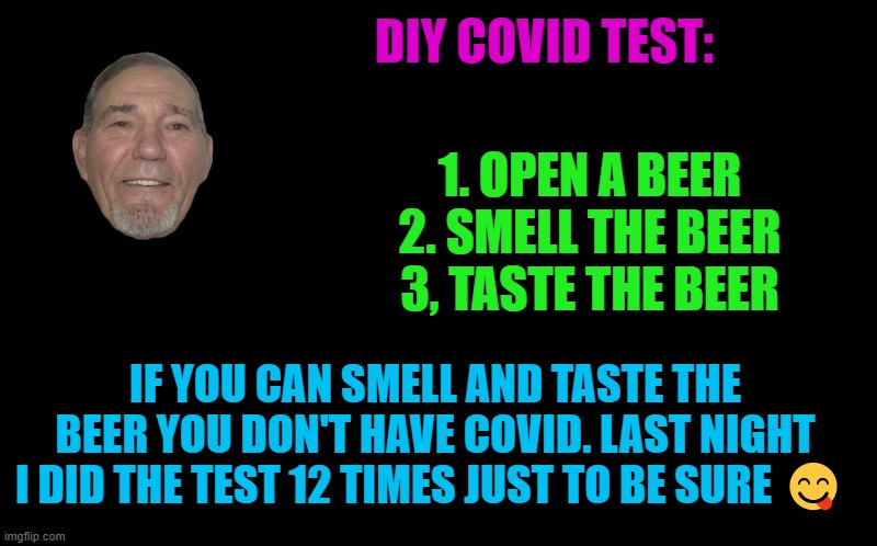 At home Covid test! | DIY COVID TEST:; 1. OPEN A BEER
2. SMELL THE BEER
3, TASTE THE BEER; IF YOU CAN SMELL AND TASTE THE BEER YOU DON'T HAVE COVID. LAST NIGHT I DID THE TEST 12 TIMES JUST TO BE SURE 😋 | image tagged in covid,test,kewlew | made w/ Imgflip meme maker