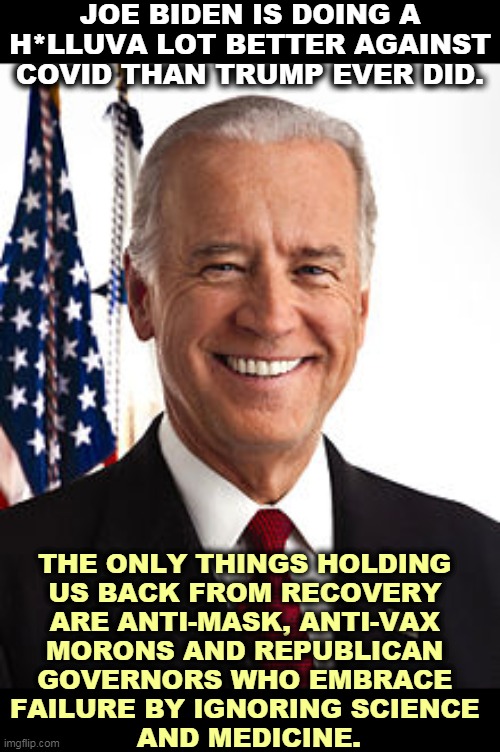 Republicans want to kill Americans in order to win the next election. Horrible. | JOE BIDEN IS DOING A H*LLUVA LOT BETTER AGAINST COVID THAN TRUMP EVER DID. THE ONLY THINGS HOLDING 
US BACK FROM RECOVERY 
ARE ANTI-MASK, ANTI-VAX 
MORONS AND REPUBLICAN 
GOVERNORS WHO EMBRACE 
FAILURE BY IGNORING SCIENCE 
AND MEDICINE. | image tagged in memes,joe biden,success,trump,failure | made w/ Imgflip meme maker