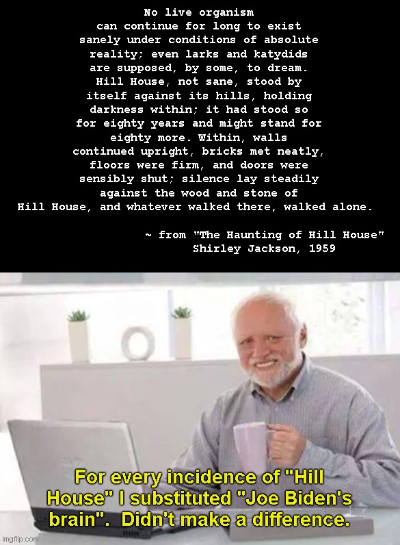 The haunting of something familiar | No live organism can continue for long to exist sanely under conditions of absolute reality; even larks and katydids are supposed, by some, to dream. Hill House, not sane, stood by itself against its hills, holding darkness within; it had stood so for eighty years and might stand for eighty more. Within, walls continued upright, bricks met neatly, floors were firm, and doors were sensibly shut; silence lay steadily against the wood and stone of Hill House, and whatever walked there, walked alone. ~ from "The Haunting of Hill House" 
Shirley Jackson, 1959; For every incidence of "Hill House" I substituted "Joe Biden's brain".  Didn't make a difference. | image tagged in harold,the haunting of hill house,shirley jackson,novel,joe biden,political humor | made w/ Imgflip meme maker