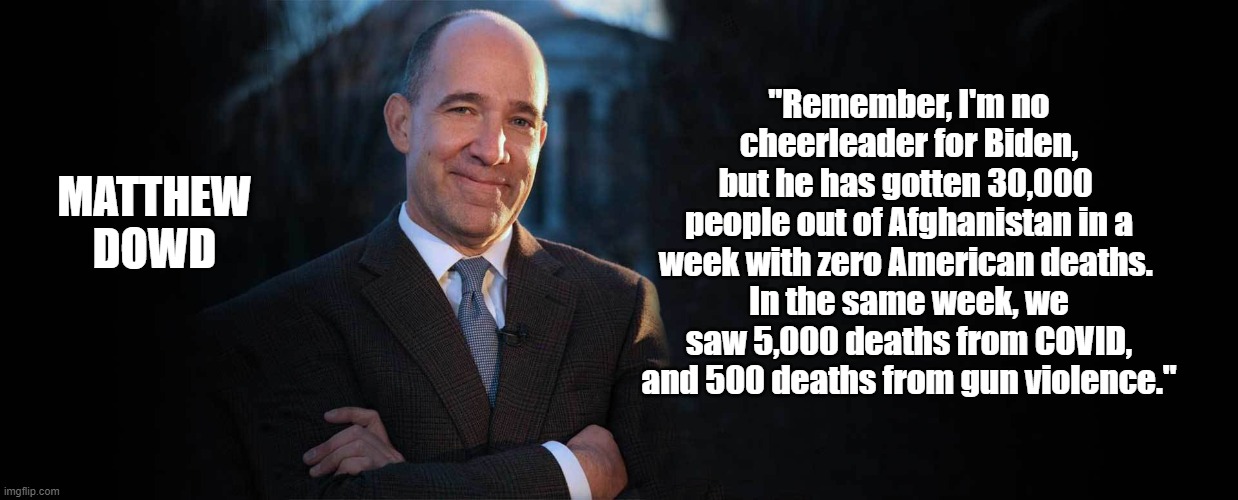 The facts about last week | MATTHEW DOWD; "Remember, I'm no cheerleader for Biden,
but he has gotten 30,000 
people out of Afghanistan in a week with zero American deaths. 
In the same week, we saw 5,000 deaths from COVID, and 500 deaths from gun violence." | image tagged in afghanistan,biden,american,covid,facts,guns | made w/ Imgflip meme maker