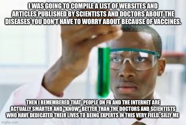 FINALLY | I WAS GOING TO COMPILE A LIST OF WEBSITES AND ARTICLES PUBLISHED BY SCIENTISTS AND DOCTORS ABOUT THE DISEASES YOU DON'T HAVE TO WORRY ABOUT BECAUSE OF VACCINES. THEN I REMEMBERED THAT  PEOPLE ON FB AND THE INTERNET ARE ACTUALLY SMARTER AND "KNOW" BETTER THAN THE DOCTORS AND SCIENTISTS WHO HAVE DEDICATED THEIR LIVES TO BEING EXPERTS IN THIS VERY FIELD. SILLY ME | image tagged in finally | made w/ Imgflip meme maker