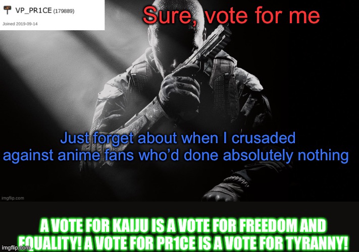 PR1CE announcement | Sure, vote for me; Just forget about when I crusaded against anime fans who’d done absolutely nothing; A VOTE FOR KAIJU IS A VOTE FOR FREEDOM AND EQUALITY! A VOTE FOR PR1CE IS A VOTE FOR TYRANNY! | image tagged in pr1ce announcement | made w/ Imgflip meme maker