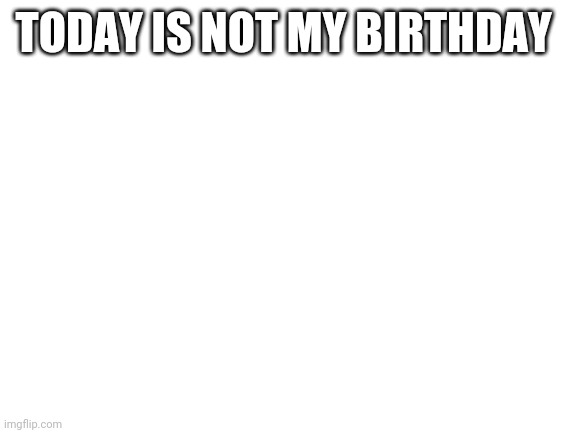 I'm back for a bit | TODAY IS NOT MY BIRTHDAY | made w/ Imgflip meme maker