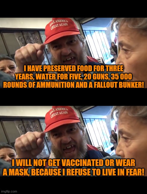Cognitive Dissonance: The Recurring Series | I HAVE PRESERVED FOOD FOR THREE YEARS, WATER FOR FIVE, 20 GUNS, 35 000 ROUNDS OF AMMUNITION AND A FALLOUT BUNKER! I WILL NOT GET VACCINATED OR WEAR A MASK, BECAUSE I REFUSE TO LIVE IN FEAR! | image tagged in angry trumper | made w/ Imgflip meme maker