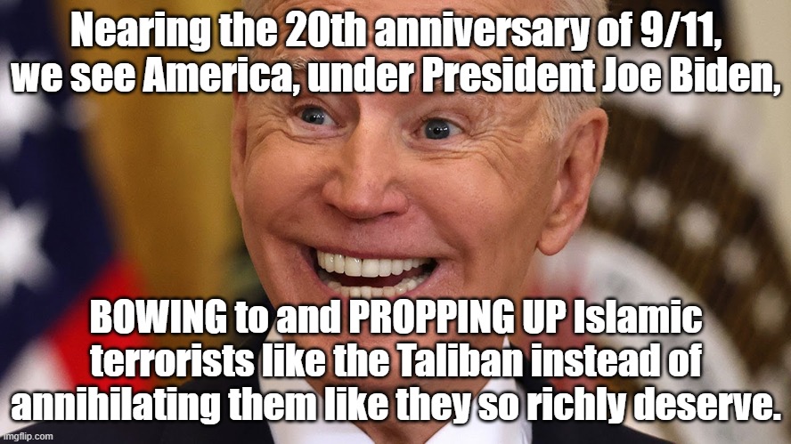 Nearing the 20th anniversary of 9/11, we see President Joe Biden BOWING to and PROPPING UP Taliban Islamic terrorists. |  Nearing the 20th anniversary of 9/11, we see America, under President Joe Biden, BOWING to and PROPPING UP Islamic terrorists like the Taliban instead of annihilating them like they so richly deserve. | image tagged in memes,political memes,american politics,joe biden,taliban,afghanistan | made w/ Imgflip meme maker