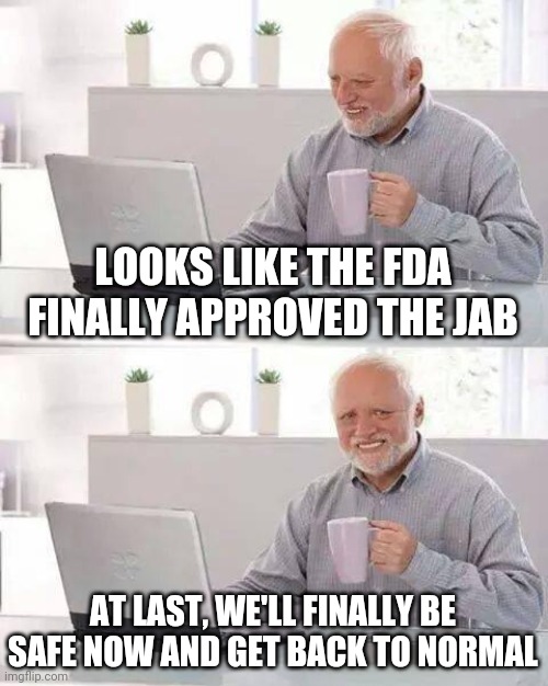 Vax | LOOKS LIKE THE FDA FINALLY APPROVED THE JAB; AT LAST, WE'LL FINALLY BE SAFE NOW AND GET BACK TO NORMAL | image tagged in memes,hide the pain harold | made w/ Imgflip meme maker