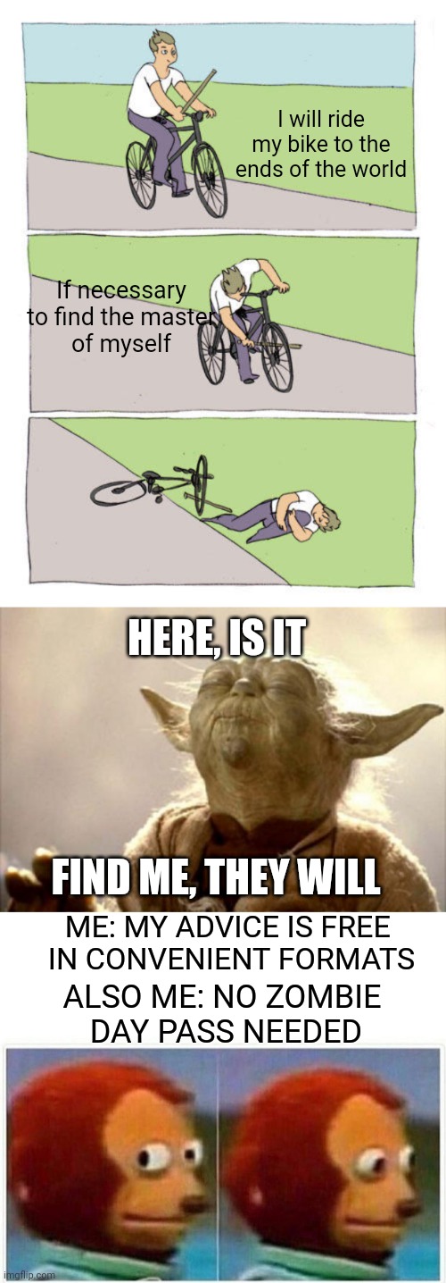 Darker Than It Seems | I will ride my bike to the ends of the world; If necessary
 to find the master 
of myself; HERE, IS IT; FIND ME, THEY WILL; ME: MY ADVICE IS FREE 
IN CONVENIENT FORMATS; ALSO ME: NO ZOMBIE
 DAY PASS NEEDED | image tagged in memes,bike fall,yoda smell,monkey puppet | made w/ Imgflip meme maker