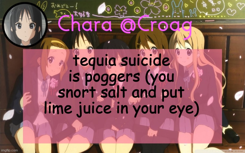 Chara's K-on temp | tequia suicide is poggers (you snort salt and put lime juice in your eye) | image tagged in chara's k-on temp | made w/ Imgflip meme maker