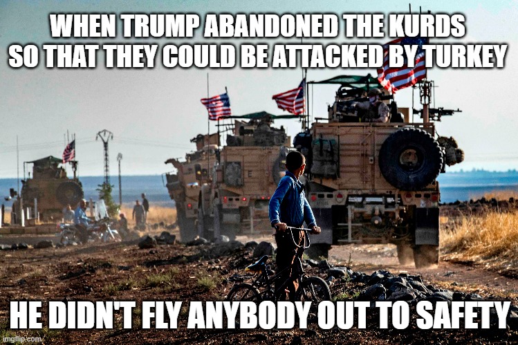 WHEN TRUMP ABANDONED THE KURDS SO THAT THEY COULD BE ATTACKED BY TURKEY; HE DIDN'T FLY ANYBODY OUT TO SAFETY | image tagged in trump,pull out | made w/ Imgflip meme maker