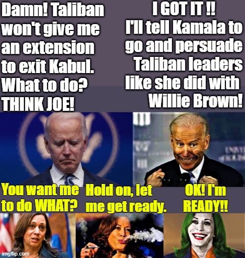 Joe Biden thinks he's got it and Kamala is confused and smokes pot | I GOT IT !!         
I'll tell Kamala to
go and persuade
Taliban leaders
like she did with 
Willie Brown! Damn! Taliban 
won't give me
an extension  
to exit Kabul.
What to do?
THINK JOE! You want me
to do WHAT? OK! I'm
READY!! Hold on, let
me get ready. | image tagged in political humor,joe biden,kamala harris,taliban,leader,ready | made w/ Imgflip meme maker