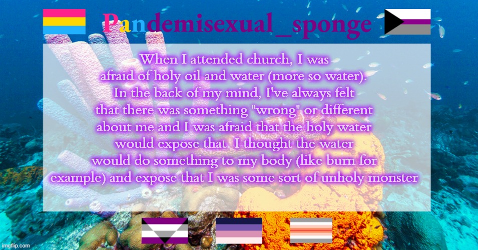 Fun times of my churches making me feel like shit | When I attended church, I was afraid of holy oil and water (more so water). In the back of my mind, I've always felt that there was something "wrong" or different about me and I was afraid that the holy water would expose that. I thought the water would do something to my body (like burn for example) and expose that I was some sort of unholy monster | image tagged in pandemisexual_sponge temp,demisexual_sponge | made w/ Imgflip meme maker