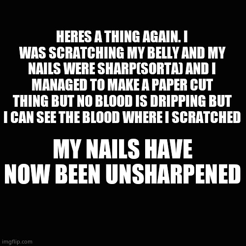 It dosent hurt tho | HERES A THING AGAIN. I WAS SCRATCHING MY BELLY AND MY NAILS WERE SHARP(SORTA) AND I MANAGED TO MAKE A PAPER CUT THING BUT NO BLOOD IS DRIPPING BUT I CAN SEE THE BLOOD WHERE I SCRATCHED; MY NAILS HAVE NOW BEEN UNSHARPENED | image tagged in memes,blank transparent square | made w/ Imgflip meme maker