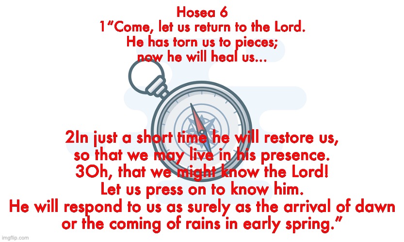 Promise Keeper | Hosea 6
1“Come, let us return to the Lord.
He has torn us to pieces;
now he will heal us... 2In just a short time he will restore us,
so that we may live in his presence.
3Oh, that we might know the Lord!
Let us press on to know him.
He will respond to us as surely as the arrival of dawn
or the coming of rains in early spring.” | image tagged in repent,faith in god,salvation | made w/ Imgflip meme maker