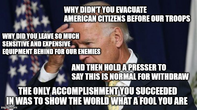 Fool Biden | WHY DIDN'T YOU EVACUATE AMERICAN CITIZENS BEFORE OUR TROOPS; WHY DID YOU LEAVE SO MUCH SENSITIVE AND EXPENSIVE EQUIPMENT BEHIND FOR OUR ENEMIES; AND THEN HOLD A PRESSER TO SAY THIS IS NORMAL FOR WITHDRAW; THE ONLY ACCOMPLISHMENT YOU SUCCEEDED IN WAS TO SHOW THE WORLD WHAT A FOOL YOU ARE | image tagged in joe biden worries,fool | made w/ Imgflip meme maker