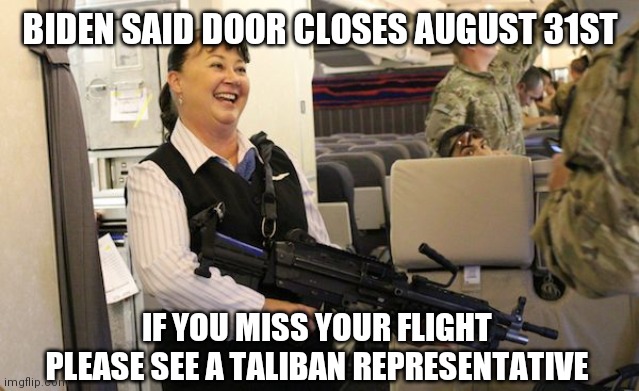 Flight attendant | BIDEN SAID DOOR CLOSES AUGUST 31ST; IF YOU MISS YOUR FLIGHT PLEASE SEE A TALIBAN REPRESENTATIVE | image tagged in biden,joe biden,afghanistan,taliban,evacuation | made w/ Imgflip meme maker