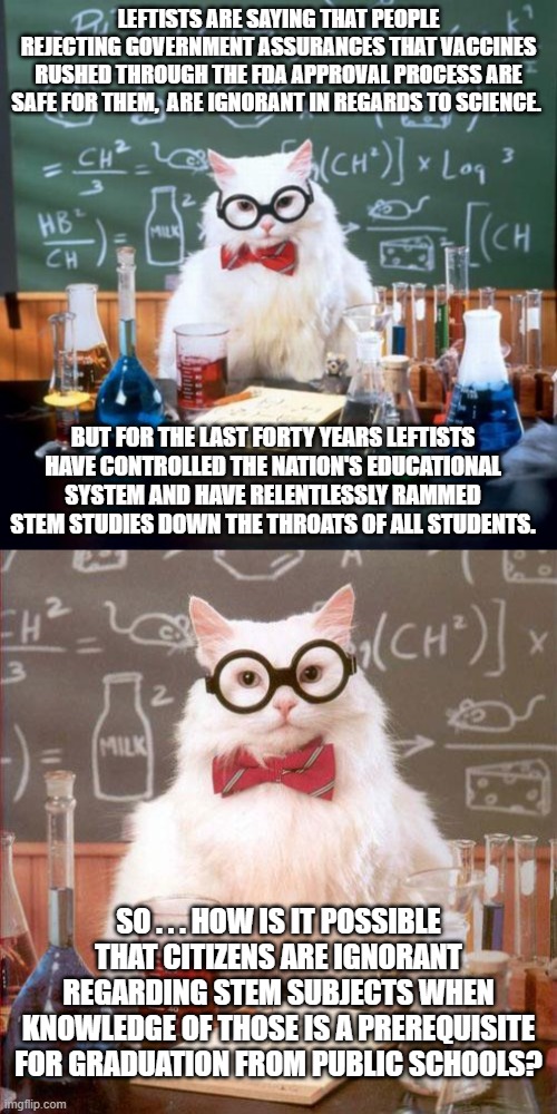Seriously . . . do leftists even know HOW . . . to . . . think? | LEFTISTS ARE SAYING THAT PEOPLE REJECTING GOVERNMENT ASSURANCES THAT VACCINES RUSHED THROUGH THE FDA APPROVAL PROCESS ARE SAFE FOR THEM,  ARE IGNORANT IN REGARDS TO SCIENCE. BUT FOR THE LAST FORTY YEARS LEFTISTS HAVE CONTROLLED THE NATION'S EDUCATIONAL SYSTEM AND HAVE RELENTLESSLY RAMMED STEM STUDIES DOWN THE THROATS OF ALL STUDENTS. SO . . . HOW IS IT POSSIBLE THAT CITIZENS ARE IGNORANT REGARDING STEM SUBJECTS WHEN KNOWLEDGE OF THOSE IS A PREREQUISITE FOR GRADUATION FROM PUBLIC SCHOOLS? | image tagged in leftists,education,stem subjects,fda approval | made w/ Imgflip meme maker