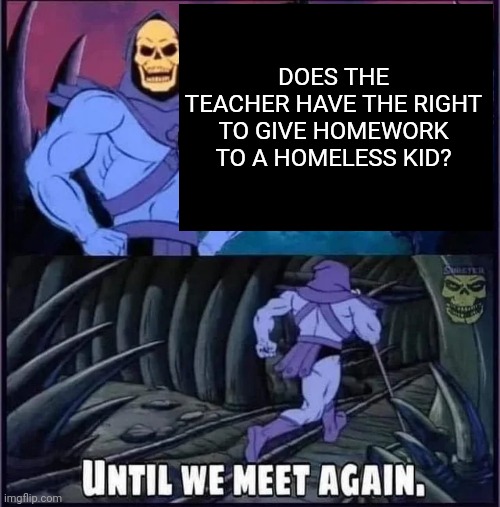 Is it true tho | DOES THE TEACHER HAVE THE RIGHT TO GIVE HOMEWORK TO A HOMELESS KID? | image tagged in until we meet again,funny memes | made w/ Imgflip meme maker