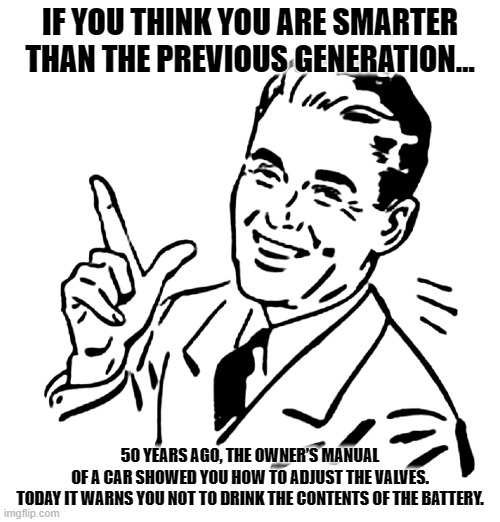 Previous Generation | IF YOU THINK YOU ARE SMARTER THAN THE PREVIOUS GENERATION…; 50 YEARS AGO, THE OWNER’S MANUAL OF A CAR SHOWED YOU HOW TO ADJUST THE VALVES.
TODAY IT WARNS YOU NOT TO DRINK THE CONTENTS OF THE BATTERY. | image tagged in 50's meme | made w/ Imgflip meme maker