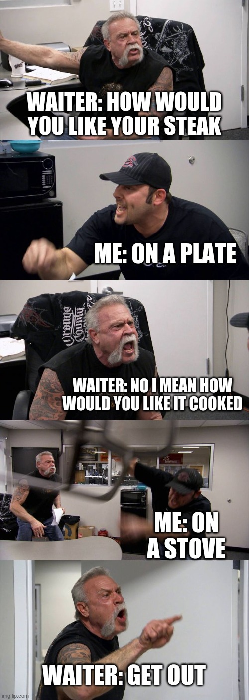 LOL what restrants be like: | WAITER: HOW WOULD YOU LIKE YOUR STEAK; ME: ON A PLATE; WAITER: NO I MEAN HOW WOULD YOU LIKE IT COOKED; ME: ON A STOVE; WAITER: GET OUT | image tagged in memes,american chopper argument | made w/ Imgflip meme maker