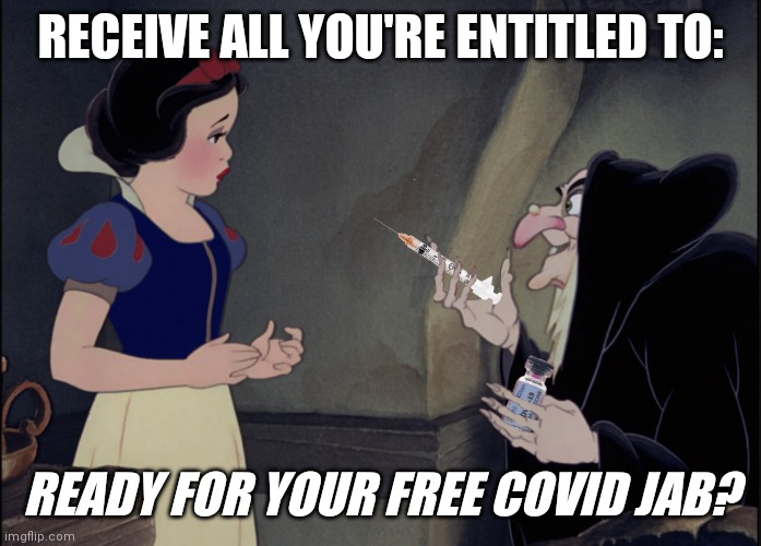 Nothing to Fear. It's FDA Approved! ;) | RECEIVE ALL YOU'RE ENTITLED TO:; READY FOR YOUR FREE COVID JAB? | image tagged in snow white covid vax,covid,vaccines,dr fauci,bill gates loves vaccines,the great awakening | made w/ Imgflip meme maker
