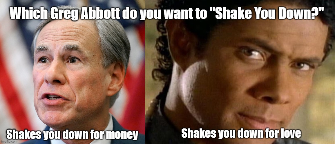 Shake You Down | Which Greg Abbott do you want to "Shake You Down?"; Shakes you down for money; Shakes you down for love | image tagged in gregory abbott,greg abbott,shake you down,texas,money or love | made w/ Imgflip meme maker