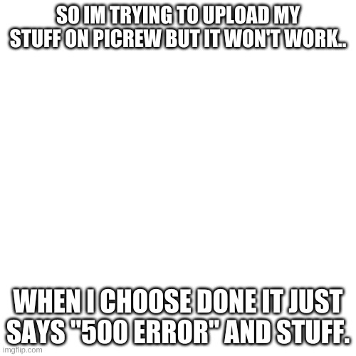 help plz | SO IM TRYING TO UPLOAD MY STUFF ON PICREW BUT IT WON'T WORK.. WHEN I CHOOSE DONE IT JUST SAYS "500 ERROR" AND STUFF. | image tagged in memes,blank transparent square | made w/ Imgflip meme maker