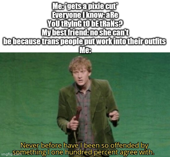 Never before have I been so offended by something I one hundred | Me: *gets a pixie cut*
Everyone I know: aRe YoU tRyInG tO bE tRaNs?
My best friend: no she can't be because trans people put work into their outfits 
Me: | image tagged in never before have i been so offended by something i one hundred | made w/ Imgflip meme maker